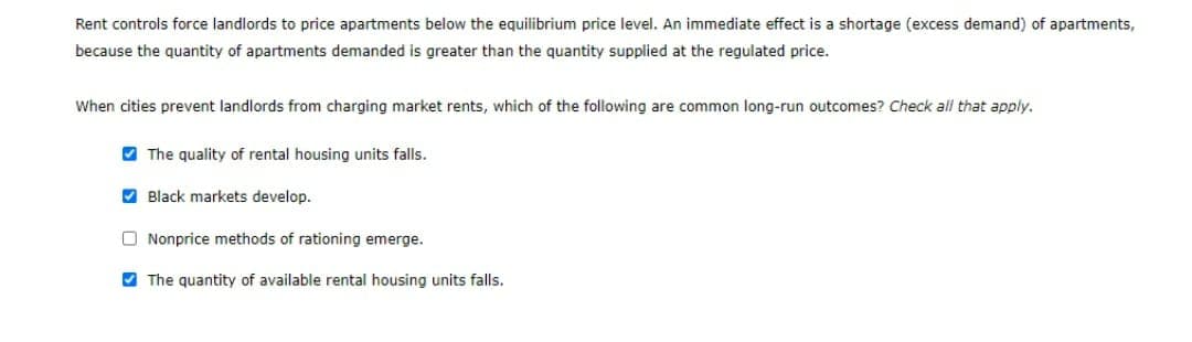 Rent controls force landlords to price apartments below the equilibrium price level. An immediate effect is a shortage (excess demand) of apartments,
because the quantity of apartments demanded is greater than the quantity supplied at the regulated price.
When cities prevent landlords from charging market rents, which of the following are common long-run outcomes? Check all that apply.
The quality of rental housing units falls.
Black markets develop.
Nonprice methods of rationing emerge.
The quantity of available rental housing units falls.