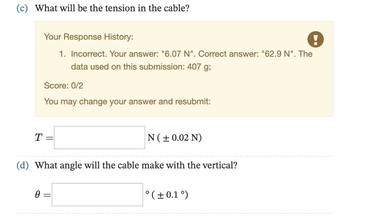 (c) What will be the tension in the cable?
Your Response History:
1. Incorrect. Your answer: "6.07 N". Correct answer: "62.9 N". The
data used on this submission: 407 g;
Score: 0/2
You may change your answer and resubmit:
T =
N (± 0.02 N)
(d) What angle will the cable make with the vertical?
0
° (±0.1°)