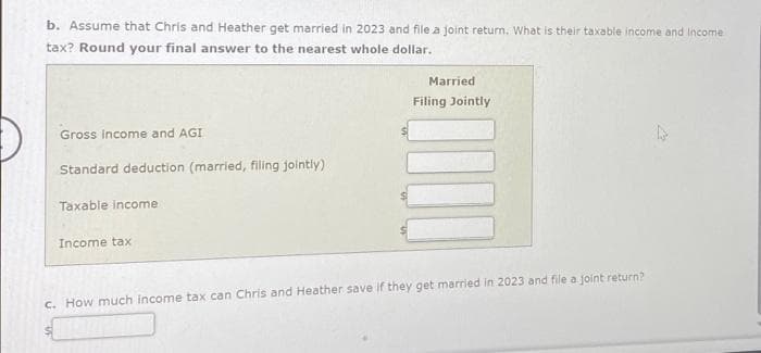 b. Assume that Chris and Heather get married in 2023 and file a joint return. What is their taxable income and Income
tax? Round your final answer to the nearest whole dollar.
Gross income and AGI
Standard deduction (married, filling jointly)
Taxable income
Income tax
$
Married
Filing Jointly
c. How much income tax can Chris and Heather save if they get married in 2023 and file a joint return?