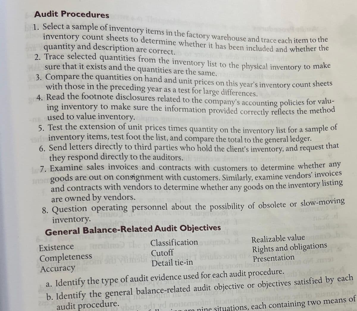 Audit Procedures
1. Select a sample of inventory items in the factory warehouse and trace each item to the
inventory count sheets to determine whether it has been included and whether the
quantity and description are correct.
2. Trace selected quantities from the inventory list to the physical inventory to make
sure that it exists and the quantities are the same.
3. Compare the quantities on hand and unit prices on this year's inventory count sheets
with those in the preceding year as a test for large differences.
4. Read the footnote disclosures related to the company's accounting policies for valu-
ing inventory to make sure the information provided correctly reflects the method
used to value inventory.
5. Test the extension of unit prices times quantity on the inventory list for a sample of
inventory items, test foot the list, and compare the total to the general ledger.
that
6. Send letters directly to third parties who hold the client's inventory, and request
they respond directly to the auditors.
17. Examine sales invoices and contracts with customers to determine whether any
inom goods are out on consignment with customers. Similarly, examine vendors' invoices
and contracts with vendors to determine whether any goods on the inventory listing
are owned by vendors.
8. Question operating personnel about the possibility of obsolete or slow-moving
inventory.
d
General Balance-Related Audit Objectives
The piClassification
Cutoff
Detail tie-in
Existence
Completeness
Accuracy
Realizable value
Rights and obligations
091569 101
Presentation
bseu 90 1183
bsau
9000 mort
om
a. Identify the type of audit evidence used for each audit procedure.
b. Identify the general balance-related audit objective or objectives satisfied by each
20 audit procedure.
JIST
Cavaly 06-0
THE 916 2910
op bas
Isiontent to nousulsys.srh to
vbuje odi yd noilemm
igore nine situations, each containing two means of
11