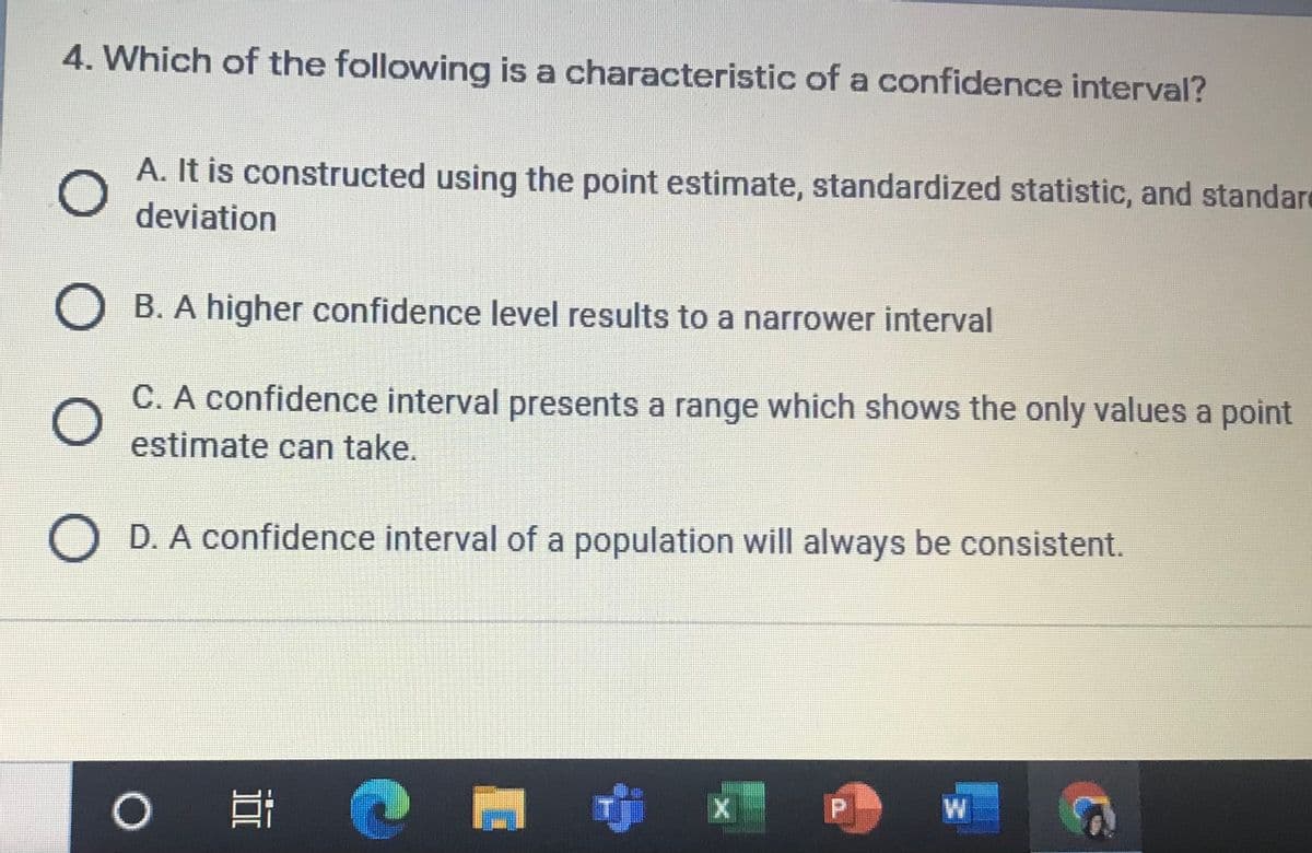 4. Which of the following is a characteristic of a confidence interval?
A. It is constructed using the point estimate, standardized statistic, and standard
deviation
O B. A higher confidence level results to a narrower interval
C. A confidence interval presents a range which shows the only values a point
estimate can take.
D. A confidence interval of a population will always be consistent.
W
