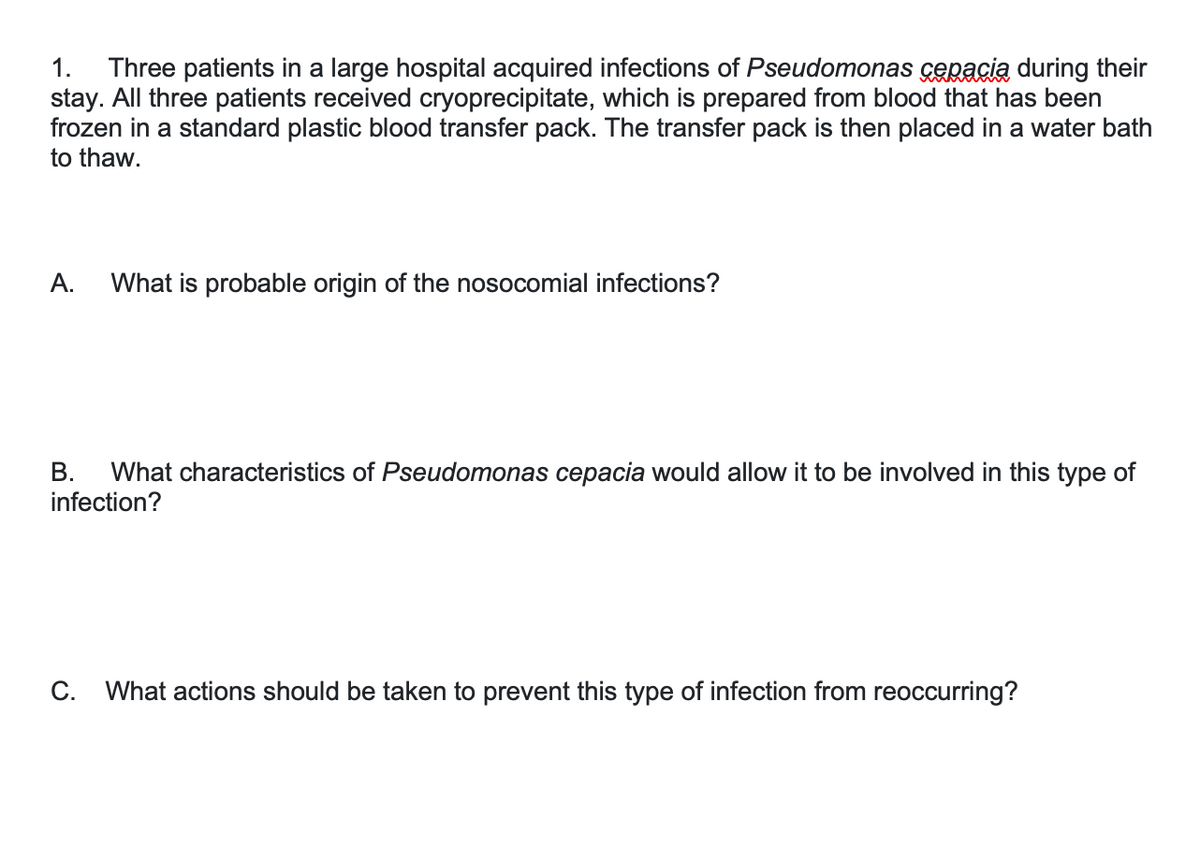 Three patients in a large hospital acquired infections of Pseudomonas cepacia during their
stay. All three patients received cryoprecipitate, which is prepared from blood that has been
frozen in a standard plastic blood transfer pack. The transfer pack is then placed in a water bath
to thaw.
1.
А.
What is probable origin of the nosocomial infections?
What characteristics of Pseudomonas cepacia would allow it to be involved in this type of
infection?
В.
С.
What actions should be taken to prevent this type of infection from reoccurring?
