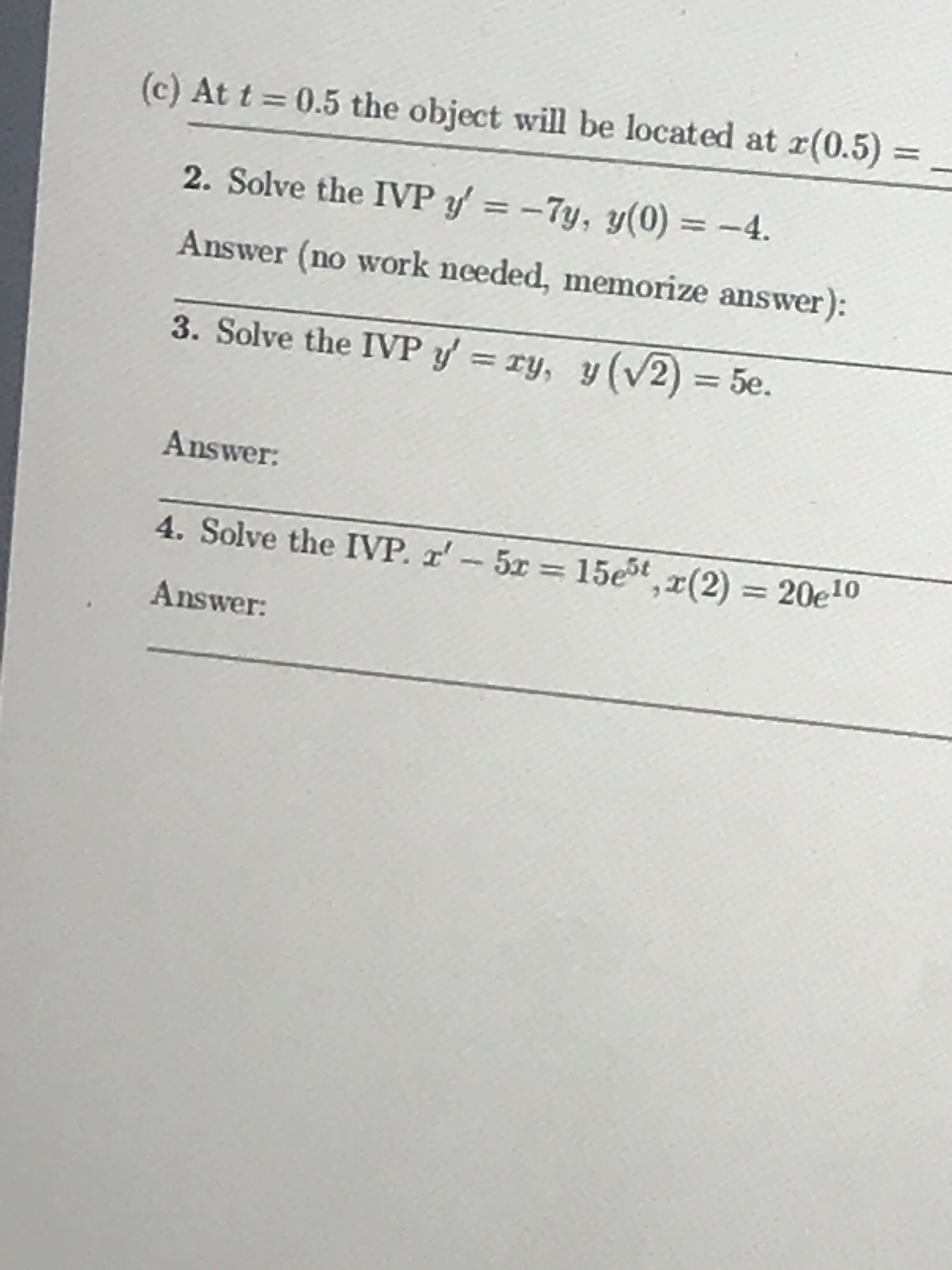 (c) At t 0.5 the object will be located at r(0.5)-
2. Solve the IVPy'=-7y, y(0)=-4.
Answer (no work nceded, memorize answer):
3. Solve the IVPy-xy, y (V2) = 5e.
Answer:
4. Solve the IVP, 2'-5x = 15e5ta(2)
Answer:
20eio
