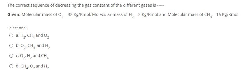 The correct sequence of decreasing the gas constant of the different gases is ---
Given: Molecular mass of O, = 32 Kg/Kmol, Molecular mass of H, = 2 Kg/Kmol and Molecular mass of CH = 16 Kg/Kmol
Select one:
O a. H, CH, and 0,
O b. 0, CH, and H,
O c.0, H, and CH,
O d. CH 0, and H,
