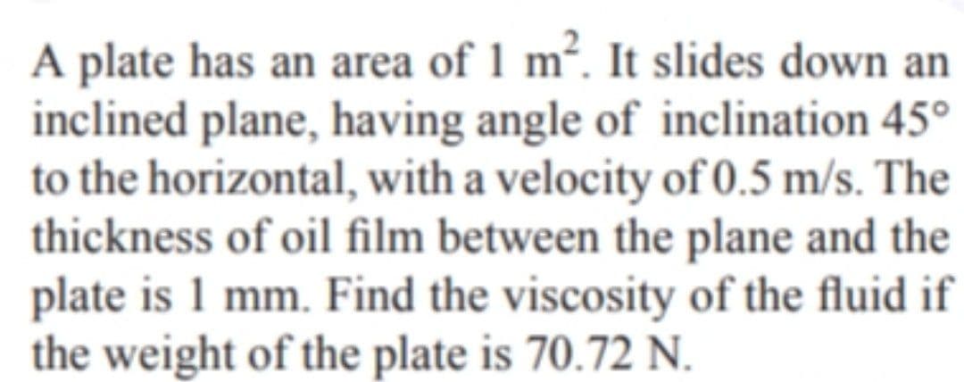 A plate has an area of 1 m². It slides down an
inclined plane, having angle of inclination 45°
to the horizontal, with a velocity of 0.5 m/s. The
thickness of oil film between the plane and the
plate is 1 mm. Find the viscosity of the fluid if
the weight of the plate is 70.72 N.
