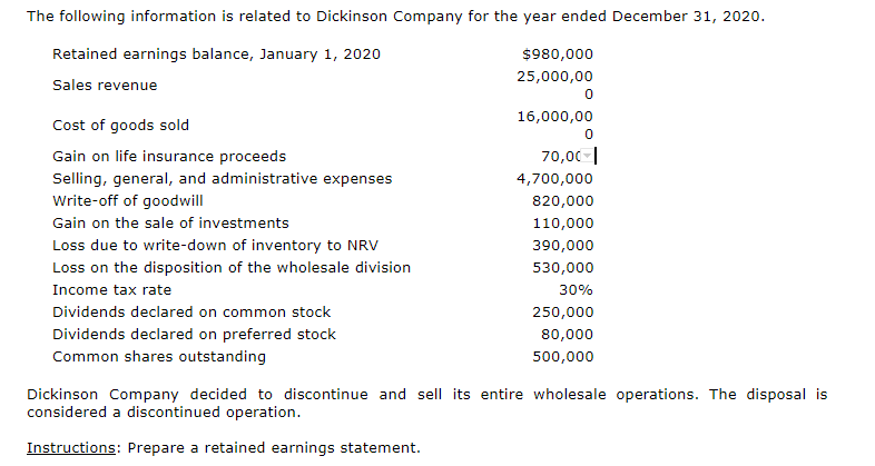 The following information is related to Dickinson Company for the year ended December 31, 2020.
Retained earnings balance, January 1, 2020
$980,000
25,000,00
Sales revenue
16,000,00
Cost of goods sold
Gain on life insurance proceeds
70,00-|
Selling, general, and administrative expenses
4,700,000
Write-off of goodwill
820,000
Gain on the sale of investments
110,000
Loss due to write-down of inventory to NRV
Loss on the disposition of the wholesale division
390,000
530,000
Income tax rate
30%
Dividends declared on common stock
250,000
Dividends declared on preferred stock
Common shares outstanding
80,000
500,000
Dickinson Company decided to discontinue and sell its entire wholesale operations. The disposal is
considered a discontinued operation.
Instructions: Prepare a retained earnings statement.
