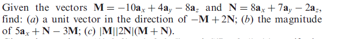 Given the vectors M = -10ax+4a, – 8a, and N= 8ax+ 7a, – 2a-,
find: (a) a unit vector in the direction of –M+2N; (b) the magnitude
of 5ax +N – 3M; (c) |M||2N|(M+N).
-
-
