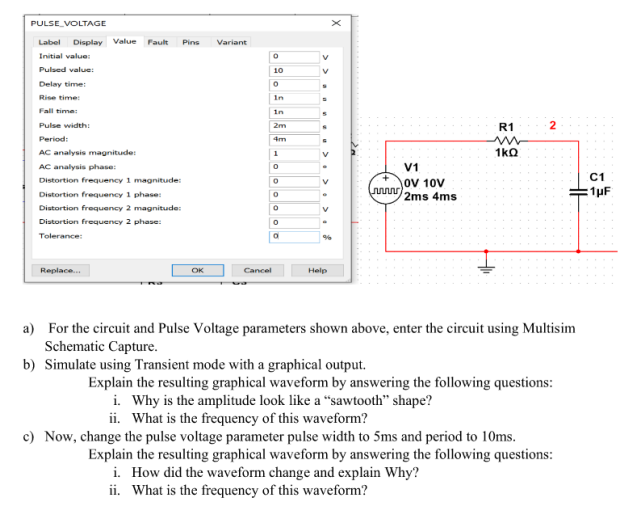 PULSE VOLTAGE
Label Display Value Fault Pins
Initial value:
Pulsed value:
Delay time:
Rise time:
Fall time:
Pulse width:
Period:
AC analysis magnitude:
AC analysis phase:
Distortion frequency 1 magnitude:
Distortion frequency 1 phase:
Distortion frequency 2
Distortion frequency 2 phase:
Tolerance:
Replace...
magnitude:
OK
Variant
Cancel
0
10
0
In
in
2m
4m
1
0
0
0
0
0
0
V
V
P
V
Help
20
V1
OV 10V
2ms 4ms
R1
1kQ
2
a) For the circuit and Pulse Voltage parameters shown above, enter the circuit using Multisim
Schematic Capture.
b) Simulate using Transient mode with a graphical output.
Explain the resulting graphical waveform by answering the following questions:
i. Why is the amplitude look like a "sawtooth" shape?
ii. What is the frequency of this waveform?
c) Now, change the pulse voltage parameter pulse width to 5ms and period to 10ms.
Explain the resulting graphical waveform by answering the following questions:
i. How did the waveform change and explain Why?
ii. What is the frequency of this waveform?
C1
:1µF
HE