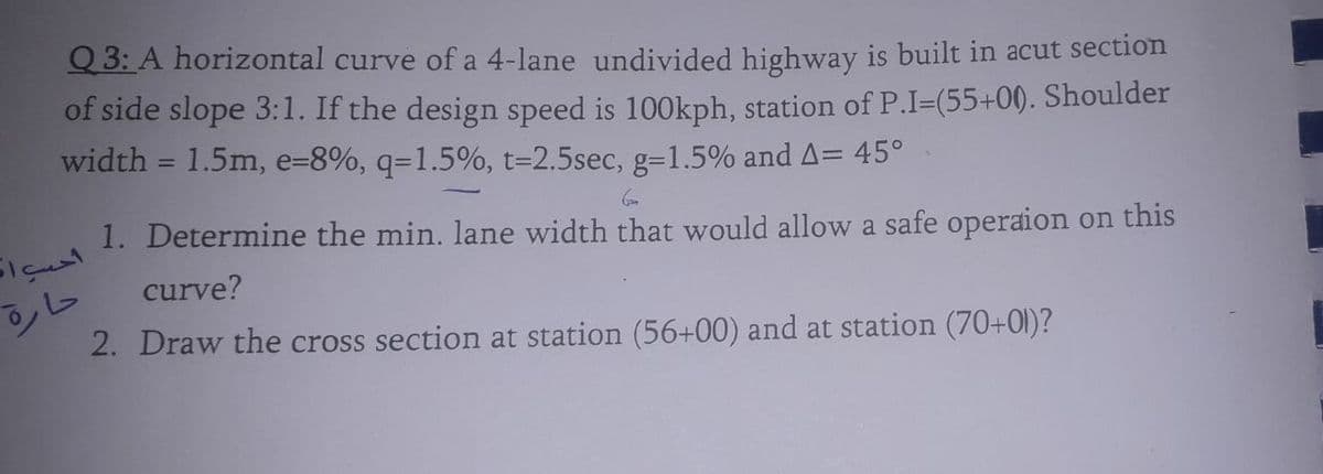 Q 3: A horizontal curve of a 4-lane undivided highway is built in acut section
of side slope 3:1. If the design speed is 100kph, station of P.I=(55+00. Shoulder
width = 1.5m, e=8%, q=1.5%, t=2.5sec, g=1.5% and A= 45°
1. Determine the min. lane width that would allow a safe operaion on this
curve?
2. Draw the cross section at station (56+00) and at station (70+01)?
