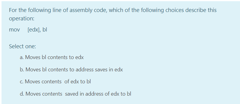 For the following line of assembly code, which of the following choices describe this
operation:
mov
[edx], bl
Select one:
a. Moves bl contents to edx
b. Moves bl contents to address saves in edx
c. Moves contents of edx to bl
d. Moves contents saved in address of edx to bl
