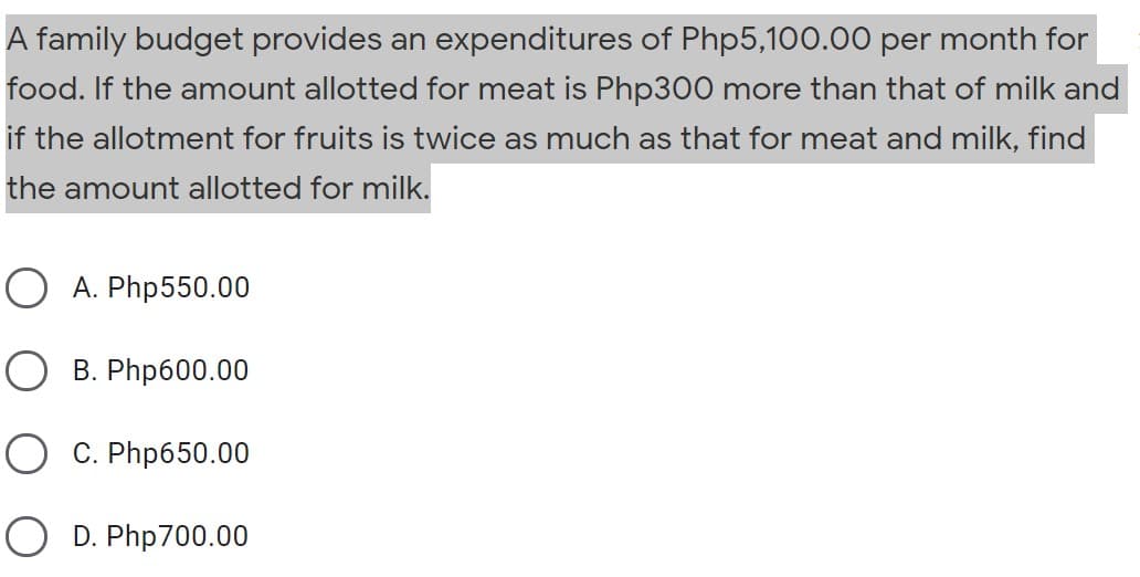 A family budget provides an expenditures of Php5,100.00 per month for
food. If the amount allotted for meat is Php300 more than that of milk and
if the allotment for fruits is twice as much as that for meat and milk, find
the amount allotted for milk.
O A. Php550.00
B. Php600.00
O C. Php650.00
O D. Php700.00
