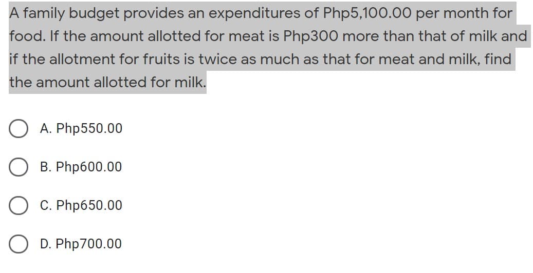 A family budget provides an expenditures of Php5,100.00 per month for
food. If the amount allotted for meat is Php300 more than that of milk and
if the allotment for fruits is twice as much as that for meat and milk, find
the amount allotted for milk.
A. Php550.00
B. Php600.00
C. Php650.00
D. Php700.00
