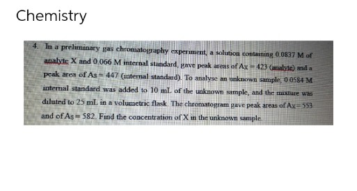 Chemistry
4. In a prelminary gas chromatography experiment, a solution containing 0.0837 M of
analyte X and0.066 M internal standard gave peak areas of Ax 423 (aralyte) anl a
peak area of As= 447 (intermal standard). To analvse an unknown sample 0 0584 M
internal standard was added to 10 mL of the unknown sample, and the mixture was
diluted to 25 ml in a volumetric flask. The chromatogram gave peak areas of Ax=553
and of As = 582, Find the concentration of X in the unknown sample
