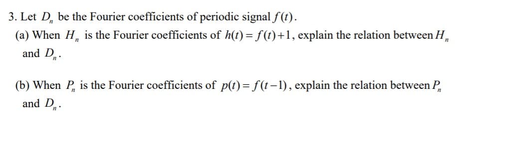 3. Let D, be the Fourier coefficients of periodic signal f (t).
(a) When H, is the Fourier coefficients of h(t) =f(t)+1, explain the relation between H,
and D..
(b) When P is the Fourier coefficients of p(t)=f(t-1), explain the relation between P
and D
