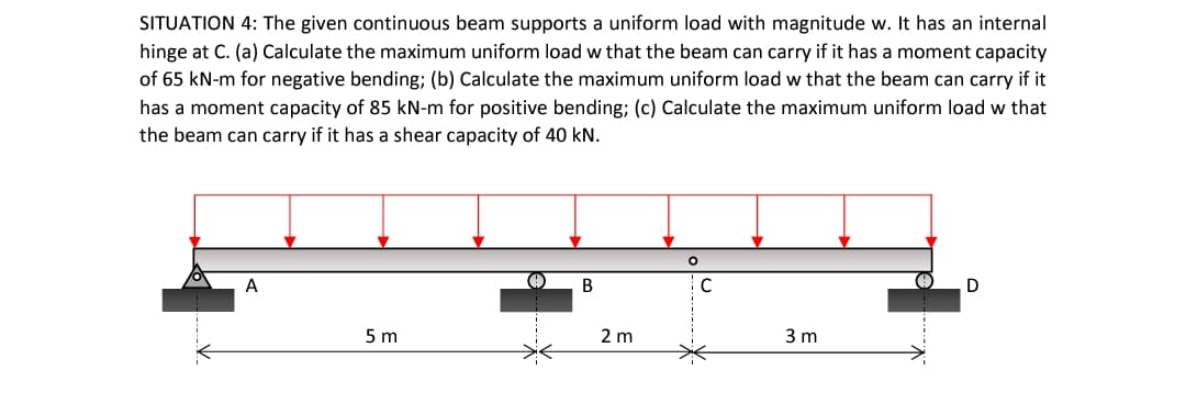 SITUATION 4: The given continuous beam supports a uniform load with magnitude w. It has an internal
hinge at C. (a) Calculate the maximum uniform load w that the beam can carry if it has a moment capacity
of 65 kN-m for negative bending; (b) Calculate the maximum uniform load w that the beam can carry if it
has a moment capacity of 85 kN-m for positive bending; (c) Calculate the maximum uniform load w that
the beam can carry if it has a shear capacity of 40 kN.
A
B
C
D
5 m
2 m
3 m
