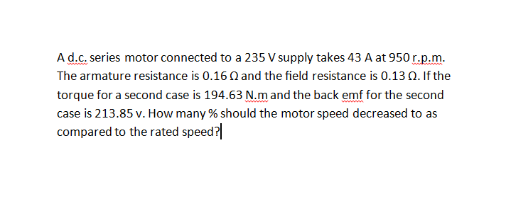 Ad.c. series motor connected to a 235 V supply takes 43 A at 950 r.p.m.
The armature resistance is 0.16 Q and the field resistance is 0.13 0. If the
torque for a second case is 194.63 N.m and the back emf for the second
case is 213.85 v. How many % should the motor speed decreased to as
compared to the rated speed?
