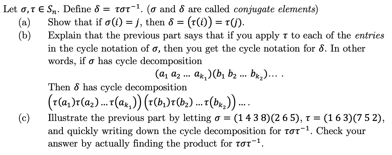 ToT. (o and 8 are called conjugate elements)
Let o,TE Sn. Define 6 =
Show that if o (i) = j, then 6 = (t(i)) = T(j).
(a)
(b)
Explain that the previous part says that if you apply T to each of the entries
in the cycle notation of o, then you get the cycle notation for ô. In other
words, if o has cycle decomposition
(а, а .. ак, )(b bz ... bk,)....
Then 8 has cycle decomposition
(143 8) (2 6 5),
(163) 7 5 2),
Illustrate the previous part by letting
(c)
σ Ξ
and quickly writing down the cycle decomposition for toT1. Check your
