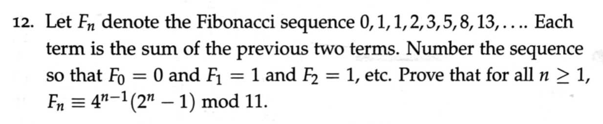 12. Let Fn denote the Fibonacci sequence 0,1,1,2,3,5,8,13,.... Each
term is the sum of the previous two terms. Number the sequence
so that Fo :
Fn = 4"-1(2" – 1) mod 11.
= 0 and F1
1 and F2
: 1, etc. Prove that for all n > 1,
%|
