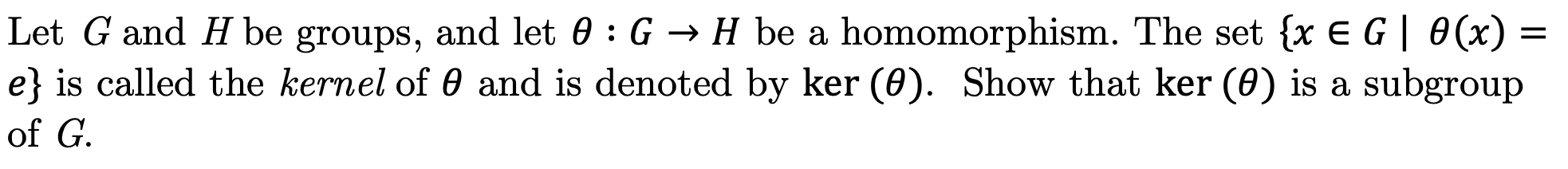 |Let G and H be groups, and let 0 : G > H be a homomorphism. The set {x E G| 0(x)
|e} is called the kernel of 0 and is denoted by ker (0). Show that ker (0) is a subgroup
|of G
-
