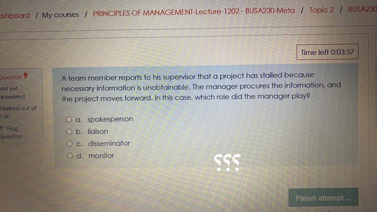 ashboard / My courses / PRINCIPLES OF MANAGEMENT-Lecture-1202 - BUSA230-Meta / Topic 2 / BUSA230
Time left 0:03:57
A team member reports to his supervisor that a project has stalled because
necessary information is unobtainable. The manager procures the information, and
the project moves.forward. In this case, which role did the manager play?
Question 9
Not yet
answered
Marked out of
1.00
O a. spokesperson
P Flag
O b. liaison
question
O c. disseminator
O d. monitor
SS
Finish attempt ...
