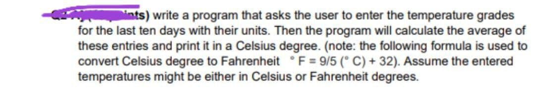 ints) write a program that asks the user to enter the temperature grades
for the last ten days with their units. Then the program will calculate the average of
these entries and print it in a Celsius degree. (note: the following formula is used to
convert Celsius degree to Fahrenheit °F = 9/5 (° C) + 32). Assume the entered
temperatures might be either in Celsius or Fahrenheit degrees.
