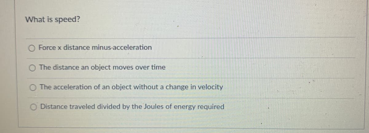 What is speed?
O Force x distance minus acceleration
The distance an object moves over time
O The acceleration of an object without a change in velocity
O Distance traveled divided by the Joules of energy required
