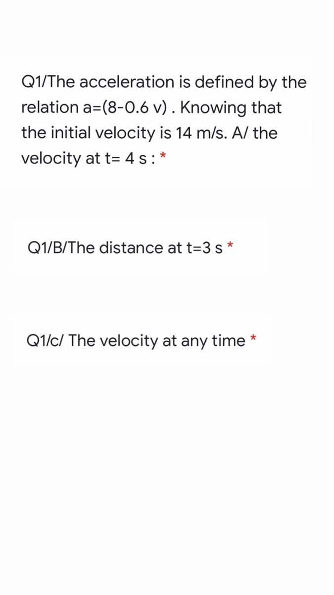 Q1/The acceleration is defined by the
relation a=(8-0.6 v) . Knowing that
the initial velocity is 14 m/s. A/ the
velocity at t= 4 s:*
Q1/B/The distance at t=3 s *
Q1/c/ The velocity at any time *
