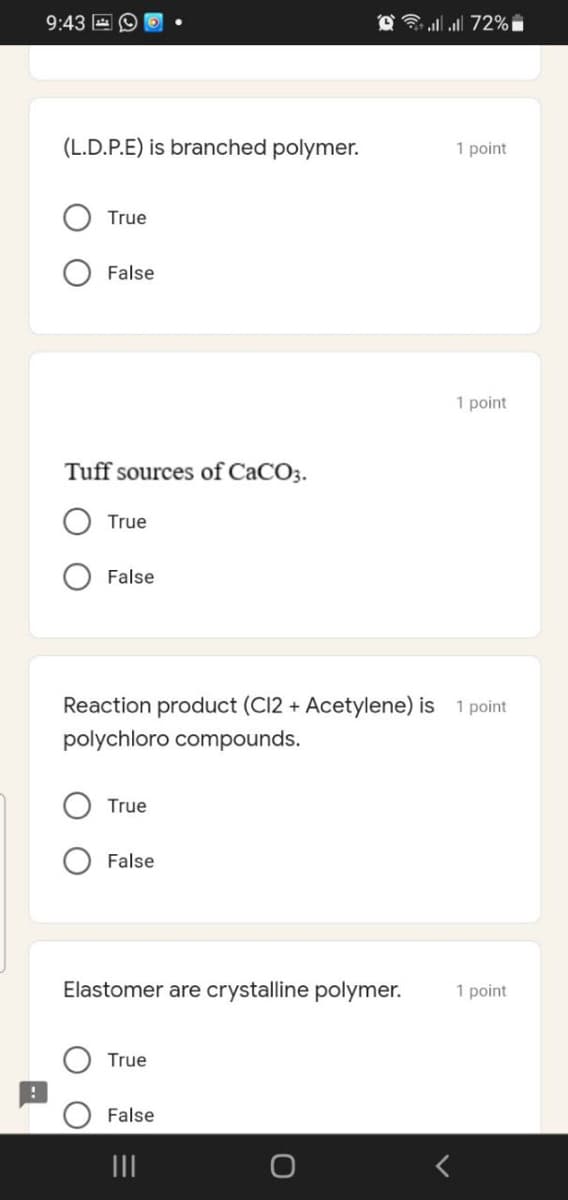 9:43 E 9
3 all all 72% i
(L.D.P.E) is branched polymer.
1 point
True
False
1 point
Tuff sources of CaCO3.
True
False
Reaction product (C12 + Acetylene) is
1 point
polychloro compounds.
True
False
Elastomer are crystalline polymer.
1 point
True
False
II

