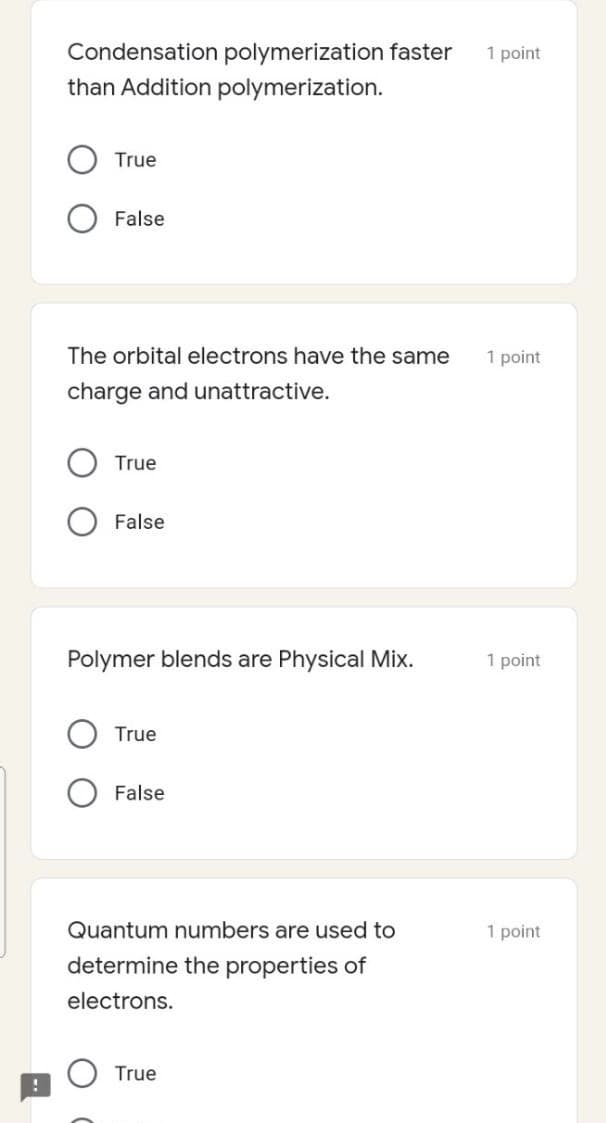 Condensation polymerization faster
1 point
than Addition polymerization.
True
False
The orbital electrons have the same
1 point
charge and unattractive.
True
False
Polymer blends are Physical Mix.
1 point
True
False
Quantum numbers are used to
1 point
determine the properties of
electrons.
True
