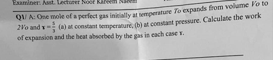 Examiner: Asst. Lecturer Noor Kareem
Q1/A: One mole of a perfect gas initially at temperature To expands from volume Vo to
2Vo and x==
= (a) at constant temperature, (b) at constant pressure. Calculate the work
5
3
of expansion and the heat absorbed by the gas in each case r.