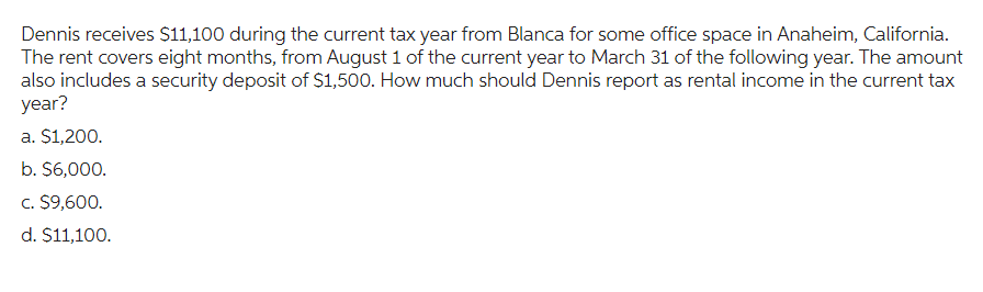 Dennis receives $11,100 during the current tax year from Blanca for some office space in Anaheim, California.
The rent covers eight months, from August 1 of the current year to March 31 of the following year. The amount
also includes a security deposit of $1,500. How much should Dennis report as rental income in the current tax
year?
a. $1,200.
b. $6,000.
c. $9,600.
d. $11,100.