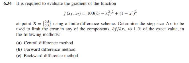 6.34 It is required to evaluate the gradient of the function
f(x1, x2) = 100(x2 – xỉ)² + (1 – x1)²
at point X = {03} using a finite-difference scheme. Determine the step size Ax to be
used to limit the error in any of the components, af/ax;, to 1 % of the exact value, in
the following methods:
(a) Central difference method
(b) Forward difference method
(c) Backward difference method

