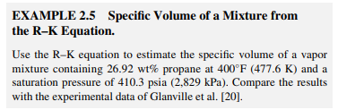 EXAMPLE 2.5 Specific Volume of a Mixture from
the R-K Equation.
Use the R-K equation to estimate the specific volume of a vapor
mixture containing 26.92 wt% propane at 400°F (477.6 K) and a
saturation pressure of 410.3 psia (2,829 kPa). Compare the results
with the experimental data of Glanville et al. [20].
