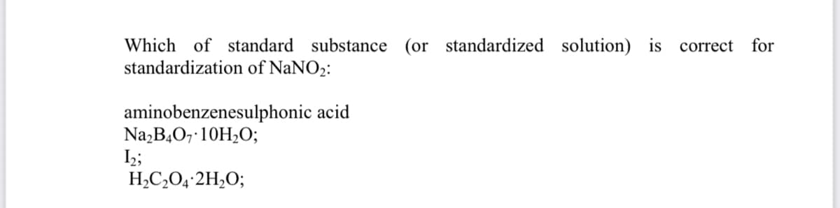 Which of standard substance (or standardized solution) is correct for
standardization of NaNO2:
aminobenzenesulphonic acid
Na,B407 10H2O;
I2;
H,C,O4-2H,O;
