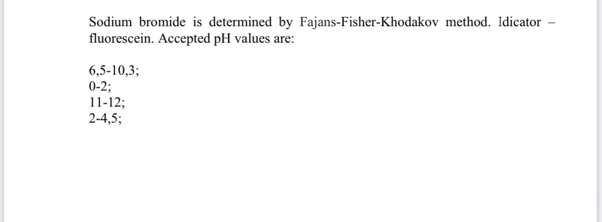 Sodium bromide is determined by Fajans-Fisher-Khodakov method. Idicator
fluorescein. Accepted pH values are:
6,5-10,3;
0-2;
11-12;
2-4,5;
