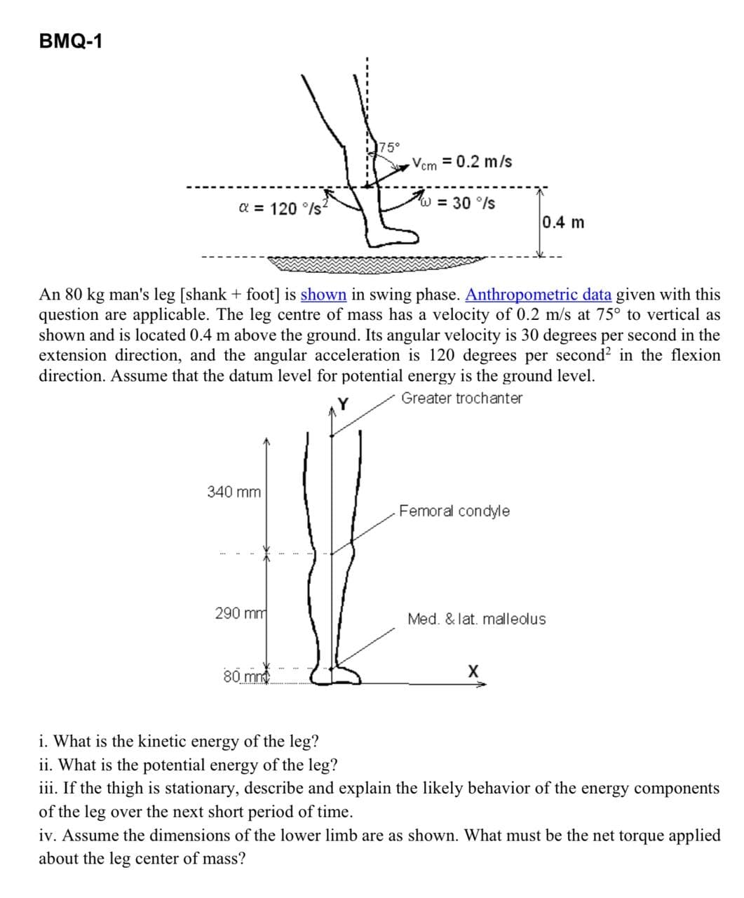 BMQ-1
75°
Vem = 0.2 m/s
W = 30 °/s
a = 120°/s
0.4 m
An 80 kg man's leg [shank + foot] is shown in swing phase. Anthropometric data given with this
question are applicable. The leg centre of mass has a velocity of 0.2 m/s at 75° to vertical as
shown and is located 0.4 m above the ground. Its angular velocity is 30 degrees per second in the
extension direction, and the angular acceleration is 120 degrees per second² in the flexion
direction. Assume that the datum level for potential energy is the ground level.
Greater trochanter
340 mm
Femoral condyle
290 mm
Med. & lat. malleolus
80 mm
X
i. What is the kinetic energy of the leg?
ii. What is the potential energy of the leg?
iii. If the thigh is stationary, describe and explain the likely behavior of the energy components
of the leg over the next short period of time.
iv. Assume the dimensions of the lower limb are as shown. What must be the net torque applied
about the leg center of mass?