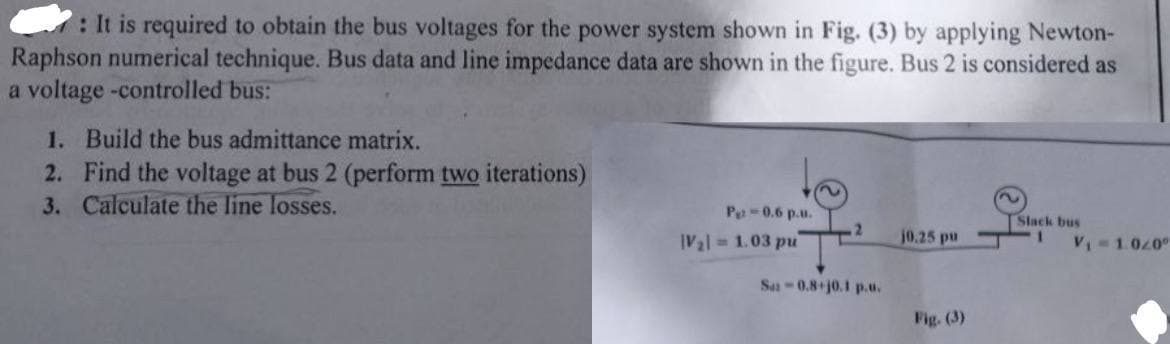 : It is required to obtain the bus voltages for the power system shown in Fig. (3) by applying Newton-
Raphson numerical technique. Bus data and line impedance data are shown in the figure. Bus 2 is considered as
a voltage -controlled bus:
1. Build the bus admittance matrix.
2. Find the voltage at bus 2 (perform two iterations)
3. Calculate the line losses.
P-0.6 p.u.
Slack bus
2
V2 1.03 pu
j0.25 pu
V₁-1.020°
Sa-0.8+j0.1 p.u.
Fig. (3)