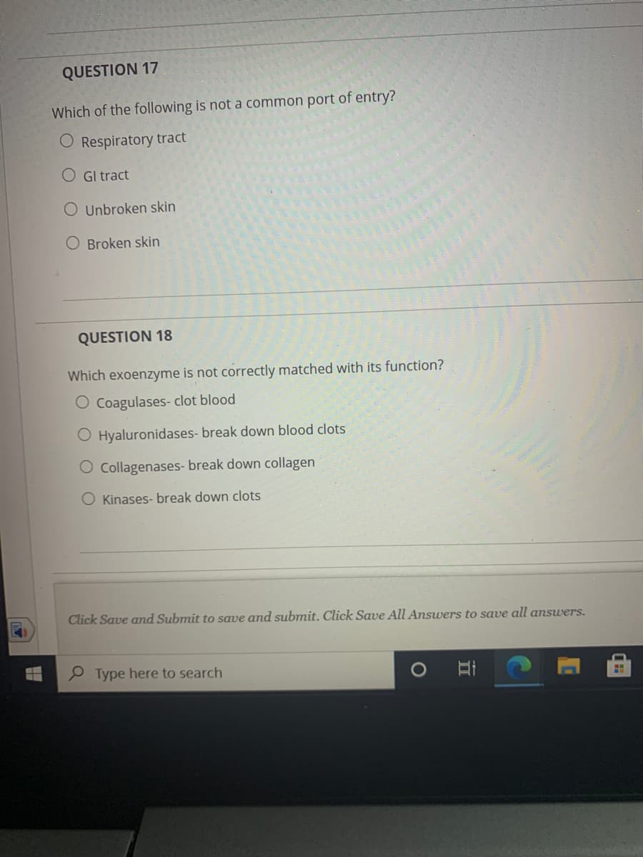 QUESTION 17
Which of the following is not a common port of entry?
O Respiratory tract
O Gl tract
O Unbroken skin
O Broken skin
QUESTION 18
Which exoenzyme is not correctly matched with its function?
O Coagulases- clot blood
O Hyaluronidases- break down blood clots
O Collagenases- break down collagen
O Kinases- break down clots
Click Save and Submit to save and submit. Click Save All Answers to save all answers.
Type here to search
