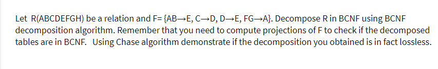 Let R(ABCDEFGH) be a relation and F= {AB→E, C→D, D→E, FG-A}. Decompose R in BCNF using BCNF
decomposition algorithm. Remember that you need to compute projections of F to check if the decomposed
tables are in BCNF. Using Chase algorithm demonstrate if the decomposition you obtained is in fact lossless.