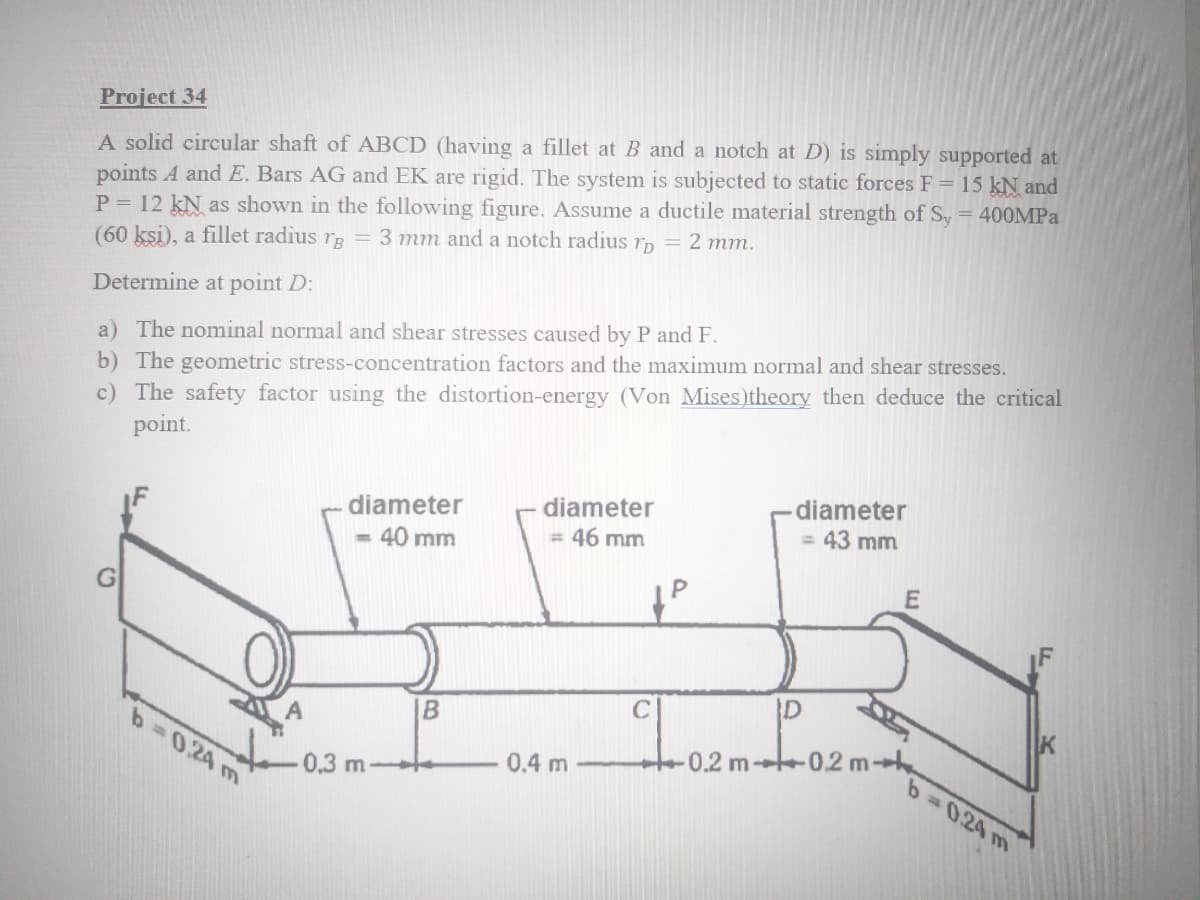 Project 34
A solid circular shaft of ABCD (having a fillet at B and a notch at D) is simply supported at
points A and E. Bars AG and EK are rigid. The system is subjected to static forces F = 15 kN and
P = 12 kN as shown in the following figure. Assume a ductile material strength of Sy = 400MPA
(60 ksi), a fillet radius rg = 3 mm and a notch radius rp = 2 mm.
Determine at point D:
a) The nominal normal and shear stresses caused by P and F.
b) The geometric stress-concentration factors and the maximum normal and shear stresses.
c) The safety factor using the distortion-energy (Von Mises)theory then deduce the critical
point.
diameter
- 40 mm
diameter
= 46 mm
diameter
= 43 mm
C
B
b-0.24 m
t02 m-e
0.4 m
0.2 m
0,3 m
63D0.24 m

