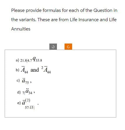 Please provide formulas for each of the Question in
the variants. These are from Life Insurance and Life
Annuities
a) 21.84.7933.8
b) A and A
44
c) ä757
d) 734
e) ä (2)
57:15
44