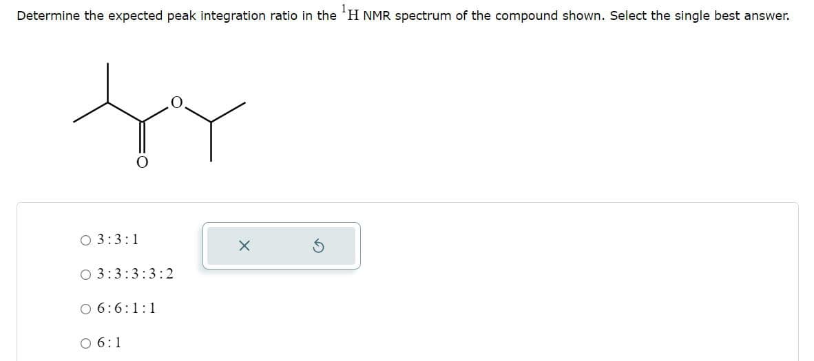 Determine the expected peak integration ratio in the 'H NMR spectrum of the compound shown. Select the single best answer.
O 3:3:1
O 3:3:3:3:2
O 6:6:1:1
0 6:1