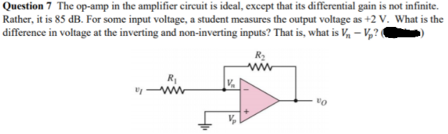 Question 7 The op-amp in the amplifier circuit is ideal, except that its differential gain is not infinite.
Rather, it is 85 dB. For some input voltage, a student measures the output voltage as +2 V. What is the
difference in voltage at the inverting and non-inverting inputs? That is, what is V – V,?(
R2
ww
R1
