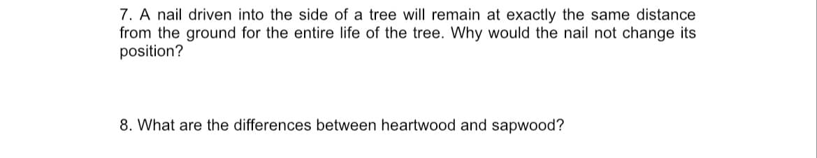 7. A nail driven into the side of a tree will remain at exactly the same distance
from the ground for the entire life of the tree. Why would the nail not change its
position?
8. What are the differences between heartwood and sapwood?
