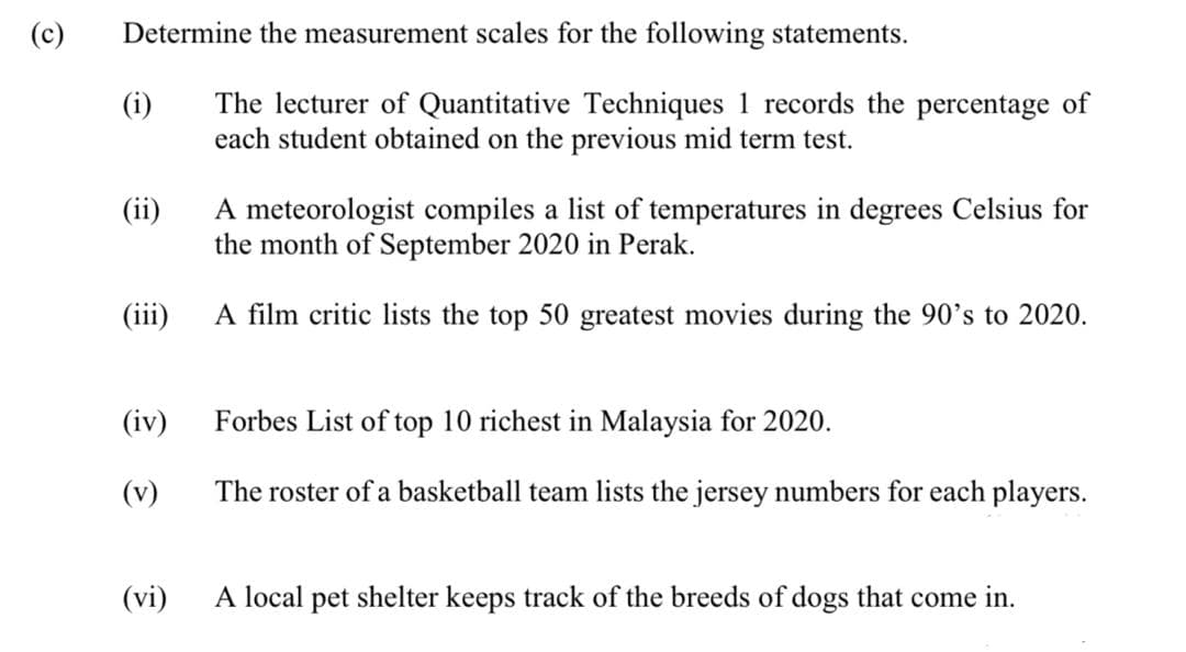 (c)
Determine the measurement scales for the following statements.
The lecturer of Quantitative Techniques 1 records the percentage of
each student obtained on the previous mid term test.
(i)
A meteorologist compiles a list of temperatures in degrees Celsius for
the month of September 2020 in Perak.
(ii)
(iii)
A film critic lists the top 50 greatest movies during the 90's to 2020.
(iv)
Forbes List of top 10 richest in Malaysia for 2020.
(v)
The roster of a basketball team lists the jersey numbers for each players.
(vi)
A local pet shelter keeps track of the breeds of dogs that come in.
