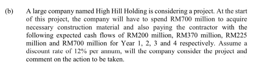 A large company named High Hill Holding is considering a project. At the start
of this project, the company will have to spend RM700 million to acquire
necessary construction material and also paying the contractor with the
following expected cash flows of RM200 million, RM370 million, RM225
million and RM700 million for Year 1, 2, 3 and 4 respectively. Assume a
discount rate of 12% per annum, will the company consider the project and
comment on the action to be taken.
(b)
