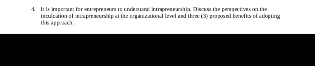4. It is important for entrepreneurs to understand intrapreneurship. Discuss the perspectives on the
inculcation of intrapreneurship at the organizational level and three (3) proposed benefits of adopting
this approach.