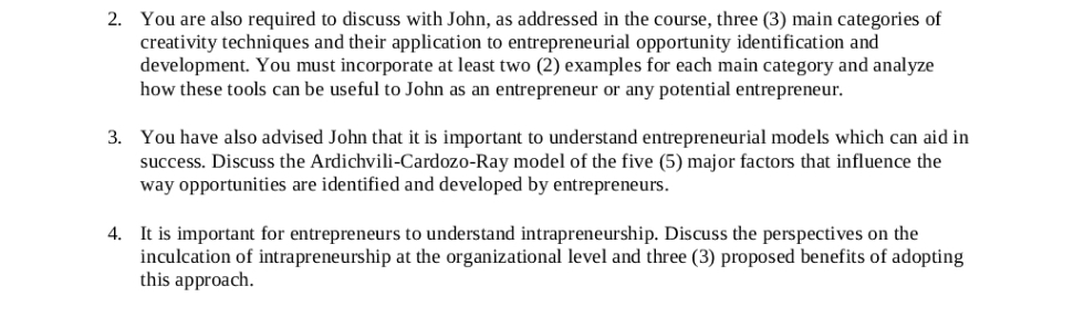 2. You are also required to discuss with John, as addressed in the course, three (3) main categories of
creativity techniques and their application to entrepreneurial opportunity identification and
development. You must incorporate at least two (2) examples for each main category and analyze
how these tools can be useful to John as an entrepreneur or any potential entrepreneur.
3. You have also advised John that it is important to understand entrepreneurial models which can aid in
success. Discuss the Ardichvili-Cardozo-Ray model of the five (5) major factors that influence the
way opportunities are identified and developed by entrepreneurs.
4. It is important for entrepreneurs to understand intrapreneurship. Discuss the perspectives on the
inculcation of intrapreneurship at the organizational level and three (3) proposed benefits of adopting
this approach.