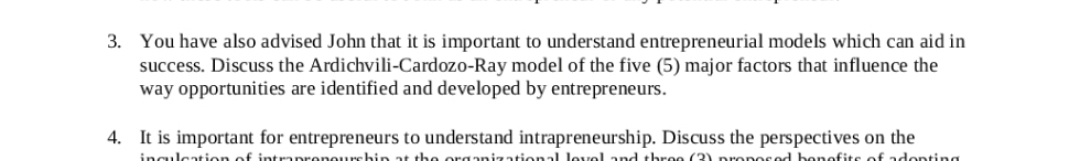 3. You have also advised John that it is important to understand entrepreneurial models which can aid in
success. Discuss the Ardichvili-Cardozo-Ray model of the five (5) major factors that influence the
way opportunities are identified and developed by entrepreneurs.
4. It is important for entrepreneurs to understand intrapreneurship. Discuss the perspectives on the
inculcation of intraprenourchin at the organizational level and three (3) proposed benefits of adopting