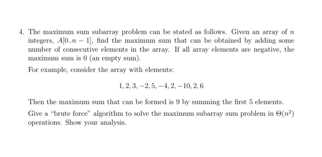 4. The maximum sum subarray problem can be stated as follows. Given an array of n
integers, A[0..n - 1], find the maximum sum that can be obtained by adding some
number of consecutive elements in the array. If all array elements are negative, the
maximum sum is 0 (an empty sum).
For example, consider the array with elements:
1, 2, 3, 2, 5,-4, 2, -10, 2, 6
Then the maximum sum that can be formed is 9 by summing the first 5 elements.
Give a "brute force" algorithm to solve the maximum subarray sum problem in (n²)
operations. Show your analysis.